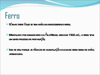 Ferro Só mais tarde é que se tem notícia da descoberta do ferro;  Manipulado por comunidades da Ásia Menor, cerca de 1500 a.C., o ferro teve um lento processo de propagação;  Isso se deu porque as técnicas de manipulação da liga de ferro eram de difícil aprendizado.  