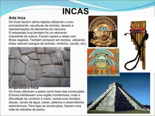 INCAS Arte Inca Os Incas faziam vários objetos utilizando o ouro,  principalmente, esculturas de animais, deuses e  representações de elementos da natureza.  O artesanato inca também foi um elemento  importante da cultura. Faziam cestos e redes com  fibras vegetais. Também pintavam em tecidos, utilizando  tintas naturais (sangue de animais, minérios, carvão, etc). Arquitetura Inca Os Incas utilizaram a pedra como base das construções.  Embora habitassem uma região montanhosa, onde a  dificuldade de construir é maior, construíram templos,  diques, canais de água, casas, palácios e observatórios  astronômicos. Para ligar as construções, fizeram uma  rede de estradas de pedra.  