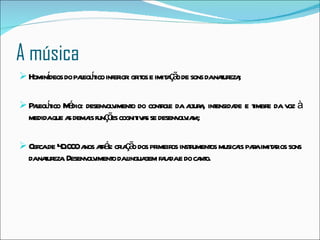 A música Hominídeos do paleolítico inferior: gritos e imitação de sons da natureza; Paleolítico Médio: desenvolvimento do controle da altura, intensidade e timbre da voz à medida que as demais funções cognitivas se desenvolviam; Cerca de 40.000 anos atrás: criação dos primeiros instrumentos musicais para imitar os sons da natureza. Desenvolvimento da linguagem falada e do canto.  