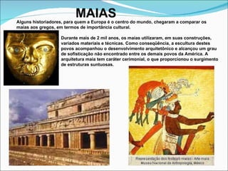 MAIAS Alguns historiadores, para quem a Europa é o centro do mundo, chegaram a comparar os maias aos gregos, em termos de importância cultural. Durante mais de 2 mil anos, os maias utilizaram, em suas construções, variados materiais e técnicas. Como conseqüência, a escultura destes povos acompanhou o desenvolvimento arquitetônico e alcançou um grau de sofisticação não encontrado entre os demais povos da América. A arquitetura maia tem caráter cerimonial, o que proporcionou o surgimento de estruturas suntuosas. 