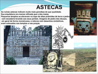 ASTECAS As ruínas astecas indicam muito mais grandeza do que qualidade.  Sua arquitetura era menos refinada que a dos maias.  Pequenos templos se elevavam no topo de altas pirâmides de terra e pedra, com escadaria levando aos seus portais. Imagens de pedra dos deuses, em geral de forma monstruosa, e relevos com desenhos simbólicos,  eram colocados nos templos e nas praças. 