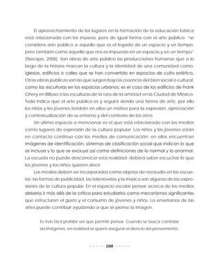 100
El aprovechamiento de los lugares en la formación de la educación básica
está relacionado con los museos, pero de igual forma con el arte público: “se
considera arte público a aquello que es el legado de un espacio y un tiempo,
pero también como aquello que nos es impuesto en un espacio y en un tiempo”
(Navajas, 2008). Son obras de arte público las producciones humanas que a lo
largo de la historia marcan la cultura y la identidad de una comunidad como:
iglesias, edificios o calles que se han convertido en espacios de culto estético.
Otras obras públicas son las que surgen bajo la creencia del bien social o cultural,
como las esculturas en los espacios urbanos; es el caso de los edificios de Frank
Ghery en Bilbao o las esculturas de la ruta de la amistad en la Ciudad de México.
Todo indica que el arte público es y seguirá siendo una forma de arte, por ello
los niños y los jóvenes tendrán en ellas un motivo para la expresión, apreciación
y contextualización de su entorno y del contexto de los otros.
Un último espacio a mencionar es el que está relacionado con los medios
como lugares de expresión de la cultura popular. Los niños y los jóvenes están
en contacto continuo con los medios de comunicación; en ellos encuentran
imágenes de identificación, sistemas de clasificación social que indican lo que
se incluye y lo que se excluye así como definiciones de lo normal y lo anormal.
La escuela no puede desconocer esta realidad: deberá saber escuchar lo que
los jóvenes y los niños quieren decir.
Los medios deben ser incorporados como objetos de reestudio en las escue-
las: las formas de publicidad, las telenovelas y la música son algunas de las expre-
siones de la cultura popular. En el espacio escolar pensar acerca de los medios
debería ir más allá de la crítica para estudiarlos como mecanismos significantes
que estructuran el gusto y el consumo de jóvenes y niños. La enseñanza de las
artes puede contribuir ayudando a que se piense la imagen.
Es más fácil prohibir ver que permitir pensar. Cuando se busca controlar
las imágenes, en realidad se quiere asegurar el silencio del pensamiento.
 