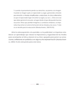 101
Y cuando el pensamiento pierde sus derechos, acusamos a la imagen.
Cuando la imagen quita al espectador su lugar, generando emoción
por emoción o miradas simplificadas y reductoras, la única alternativa
es que el espectador logre encontrar su lugar y su voz [...] Ésta es la voz
que debe generar la escuela: un lugar desde el que ella pueda hacerse
escuchar. Antes que prohibir imágenes o condenar emisiones, es impe-
rativo hoy tomar en serio la formación de las miradas y las voces. Y éste
es un desafío para la educación (Morduchowicz, 2003:92-93).
Ante la sobreexposición a la pantalla o a la publicidad, es imperioso esta-
blecer un aprendizaje que rebase la impaciencia y fugacidad de los medios
para acompañar al niño y al joven en su mirar, apoyarlo para poner sus sensa-
ciones y reflexiones en palabras o en alguna otra representación (Morduchowi-
cz, 2003). El arte está presto para esta tarea.
 