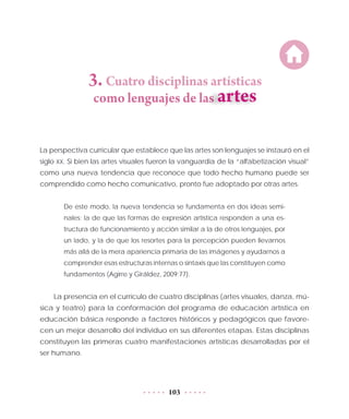 103
3. Cuatro disciplinas artísticas
como lenguajes de las
La perspectiva curricular que establece que las artes son lenguajes se instauró en el
siglo XX. Si bien las artes visuales fueron la vanguardia de la “alfabetización visual”
como una nueva tendencia que reconoce que todo hecho humano puede ser
comprendido como hecho comunicativo, pronto fue adoptado por otras artes.
De este modo, la nueva tendencia se fundamenta en dos ideas semi-
nales: la de que las formas de expresión artística responden a una es-
tructura de funcionamiento y acción similar a la de otros lenguajes, por
un lado, y la de que los resortes para la percepción pueden llevarnos
más allá de la mera apariencia primaria de las imágenes y ayudarnos a
comprender esas estructuras internas o sintaxis que las constituyen como
fundamentos (Agirre y Giráldez, 2009:77).
La presencia en el currículo de cuatro disciplinas (artes visuales, danza, mú-
sica y teatro) para la conformación del programa de educación artística en
educación básica responde a factores históricos y pedagógicos que favore-
cen un mejor desarrollo del individuo en sus diferentes etapas. Estas disciplinas
constituyen las primeras cuatro manifestaciones artísticas desarrolladas por el
ser humano.
 