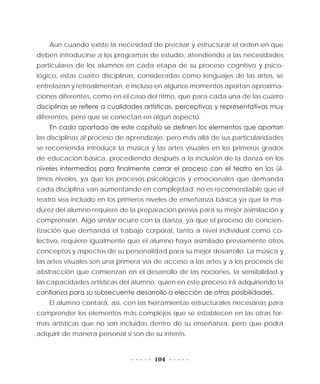 104
Aun cuando existe la necesidad de precisar y estructurar el orden en que
deben introducirse a los programas de estudio, atendiendo a las necesidades
particulares de los alumnos en cada etapa de su proceso cognitivo y psico-
lógico, estas cuatro disciplinas, consideradas como lenguajes de las artes, se
entrelazan y retroalimentan, e incluso en algunos momentos aportan aproxima-
ciones diferentes, como en el caso del ritmo, que para cada una de las cuatro
disciplinas se refiere a cualidades artísticas, perceptivas y representativas muy
diferentes, pero que se conectan en algún aspecto.
En cada apartado de este capítulo se definen los elementos que aportan
las disciplinas al proceso de aprendizaje, pero más allá de sus particularidades
se recomienda introducir la música y las artes visuales en los primeros grados
de educación básica, procediendo después a la inclusión de la danza en los
niveles intermedios para finalmente cerrar el proceso con el teatro en los úl-
timos niveles, ya que los procesos psicológicos y emocionales que demanda
cada disciplina van aumentando en complejidad; no es recomendable que el
teatro sea incluido en los primeros niveles de enseñanza básica ya que la ma-
durez del alumno requiere de la preparación previa para su mejor asimilación y
comprensión. Algo similar ocurre con la danza, ya que el proceso de concien-
tización que demanda el trabajo corporal, tanto a nivel individual como co-
lectivo, requiere igualmente que el alumno haya asimilado previamente otros
conceptos y aspectos de su personalidad para su mejor desarrollo. La música y
las artes visuales son una primera vía de acceso a las artes y a los procesos de
abstracción que comienzan en el desarrollo de las nociones, la sensibilidad y
las capacidades artísticas del alumno, quien en este proceso irá adquiriendo la
confianza para su subsecuente desarrollo o elección de otras posibilidades.
El alumno contará, así, con las herramientas estructurales necesarias para
comprender los elementos más complejos que se establecen en las otras for-
mas artísticas que no son incluidas dentro de su enseñanza, pero que podrá
adquirir de manera personal si son de su interés.
 
