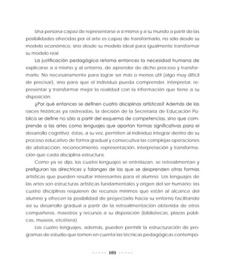 105
Una persona capaz de representarse a sí misma y a su mundo a partir de las
posibilidades ofrecidas por el arte es capaz de transformarlo, no sólo desde su
modelo económico, sino desde su modelo ideal para igualmente transformar
su modelo real.
La justificación pedagógica retoma entonces la necesidad humana de
explicarse a sí mismo y al entorno, de aprender de dicho proceso y transfor-
marlo. No necesariamente para lograr ser más o menos útil (algo muy difícil
de precisar), sino para que el individuo pueda comprender, interpretar, re-
presentar y transformar mejor la realidad con la información que tiene a su
disposición.
¿Por qué entonces se definen cuatro disciplinas artísticas? Además de las
raíces históricas ya rastreadas, la decisión de la Secretaría de Educación Pú-
blica se define no sólo a partir del esquema de competencias, sino que com-
prende a las artes como lenguajes que aportan formas significativas para el
desarrollo cognitivo; éstas, a su vez, permiten al individuo integrar dentro de su
proceso educativo de forma gradual y consecutiva las complejas operaciones
de abstracción, reconocimiento, representación, interpretación y transforma-
ción que cada disciplina estructura.
Como ya se dijo, los cuatro lenguajes se entrelazan, se retroalimentan y
prefiguran las directrices y falanges de las que se desprenden otras formas
artísticas que pueden resultar interesantes para el alumno. Los lenguajes de
las artes son estructuras artísticas fundamentales y origen del ser humano; las
cuatro disciplinas requieren de recursos mínimos que están al alcance del
alumno y ofrecen la posibilidad de proyectarlo hacia su entorno facilitando
así su desarrollo gradual a partir de la retroalimentación obtenida de otros
compañeros, maestros y recursos a su disposición (bibliotecas, plazas públi-
cas, museos, etcétera).
Los cuatro lenguajes, además, pueden permitir la estructuración de pro-
gramas de estudio que tomen en cuenta las técnicas pedagógicas contempo-
 