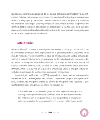 106
ráneas, atendiendo a cada uno de los cuatro estilos de aprendizaje ya identifi-
cados. Es labor del profesor acercarse con la misma facilidad que sus alumnos
a dichos lenguajes y plantearse cuestionamientos, retos, objetivos y el diseño
de diferentes estrategias para lograr que sus estudiantes asimilen el aprendizaje
artístico. Debe también considerar las dificultades y los factores que pueden
representar obstáculos o bien identificar áreas de oportunidad que enfrentará
al momento de plantarse en el aula.
Artes visuales
Nicholas Mirzoeff, profesor e investigador de medios, cultura y comunicación de
la Universidad de Nueva York, especialista en la genealogía de la visualidad en el
mundo moderno y contemporáneo, abre la introducción de su libro señalando:
“Ahora la experiencia humana es más visual y está más visualizada que antes: dis-
ponemos de imágenes vía satélite y también de imágenes médicas al interior del
cuerpo humano. Nuestro punto de vista en la era de la pantalla visual es crucial”
(Mirzoeff, 2003:17). A su vez, en la base del entramado social la imagen se ha con-
vertido en un recurso de fácil acceso, consumo y producción.
Lo anterior lo ratifica Acaso (2006), quien indica la abundancia en nuestra
sociedad, tanto de imágenes “de primera” cuyo fin es proporcionar placer vi-
sual, es decir, de imágenes artísticas; como de imágenes “de segunda”, que
son todas las otras imágenes. De ahí la necesidad de:
Tomar conciencia de que el lenguaje visual es algo cotidiano que nos
rodea y con lo que entramos en contacto todos los días de nuestra vida.
Las imágenes son al lenguaje visual lo que las palabras al lenguaje es-
crito: sus unidades de representación […] a través del lenguaje visual
 