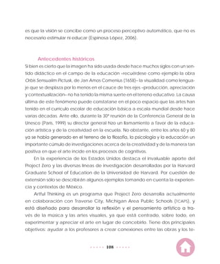 108
es que la visión se concibe como un proceso perceptivo automático, que no es
necesario estimular ni educar (Espinosa López, 2006).
Antecedentes históricos
Si bien es cierto que la imagen ha sido usada desde hace muchos siglos con un sen-
tido didáctico en el campo de la educación –recuérdese como ejemplo la obra
Orbis Sensualim Pictusk, de Jan Amos Comenius (1658)– la visualidad como lengua-
je que se desplaza por lo menos en el cauce de tres ejes –producción, apreciación
y contextualización– no ha tenido la misma suerte en el terreno educativo. La causa
última de este fenómeno puede constatarse en el poco espacio que las artes han
tenido en el currículo escolar de educación básica a escala mundial desde hace
varias décadas. Ante ello, durante la 30ª reunión de la Conferencia General de la
Unesco (París, 1999) su director general hizo un llamamiento a favor de la educa-
ción artística y de la creatividad en la escuela. No obstante, entre los años 60 y 80
ya se había generado en el terreno de la filosofía, la psicología y la educación un
importante cúmulo de investigaciones acerca de la creatividad y de la manera tan
positiva en que el arte incide en los procesos de cognitivos.
En la experiencia de los Estados Unidos destaca el invaluable aporte del
Project Zero y las diversas líneas de investigación desarrolladas por la Harvard
Graduate School of Education de la Universidad de Harvard. Por cuestión de
extensión sólo se describirán algunos ejemplos tomando en cuenta la experien-
cia y contextos de México.
Artful Thinking es un programa que Project Zero desarrolla actualmente
en colaboración con Traverse City, Michigan Area Public Schools (TCAPS), y
está diseñado para desarrollar la reflexión y el pensamiento artístico a tra-
vés de la música y las artes visuales, ya que está centrado, sobre todo, en
experimentar y apreciar el arte en lugar de concebirlo. Tiene dos principales
objetivos: ayudar a los profesores a crear conexiones entre las obras y los te-
 