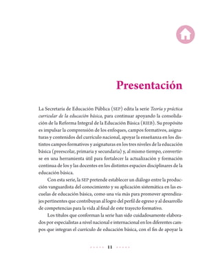 11
Presentación
La Secretaría de Educación Pública (SEP) edita la serie Teoría y práctica
curricular de la educación básica, para continuar apoyando la consolida-
ción de la Reforma Integral de la Educación Básica (RIEB). Su propósito
es impulsar la comprensión de los enfoques, campos formativos, asigna-
turas y contenidos del currículo nacional, apoyar la enseñanza en los dis-
tintos campos formativos y asignaturas en los tres niveles de la educación
básica (preescolar, primaria y secundaria) y, al mismo tiempo, convertir-
se en una herramienta útil para fortalecer la actualización y formación
continua de los y las docentes en los distintos espacios disciplinares de la
educación básica.
Con esta serie, la SEP pretende establecer un diálogo entre la produc-
ción vanguardista del conocimiento y su aplicación sistemática en las es-
cuelas de educación básica, como una vía más para promover aprendiza-
jes pertinentes que contribuyan al logro del perfil de egreso y al desarrollo
de competencias para la vida al final de este trayecto formativo.
Los títulos que conforman la serie han sido cuidadosamente elabora-
dos por especialistas a nivel nacional e internacional en los diferentes cam-
pos que integran el currículo de educación básica, con el fin de apoyar la
 