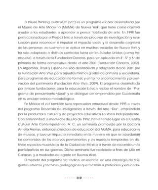 110
El Visual Thinking Currículum (VTC) es un programa escolar desarrollado por
el Museo de Arte Moderno (MoMA) de Nueva York, que tiene como objetivo
ayudar a los estudiantes a aprender a pensar hablando de arte. En 1998 fue
perfeccionado por el Project Zero a través de procesos de investigación y eva-
luación para reconocer e impulsar el impacto social y el desarrollo cognitivo
de las personas; actualmente se aplica en muchas escuelas de Nueva York y
ha sido adaptado a distintos contextos fuera de los Estados Unidos (como Ve-
nezuela), a través de la Fundación Cisneros, para ser aplicado en 4°, 5° y 6° de
primaria de forma consecutiva desde el año 2000 (Fundación Cisneros, 2002).
En Argentina, Brasil y España ha sido desarrollado y adaptado desde 2001 por
la Fundación Arte Viva para aquellos mismos grados de primaria y secundaria,
para programas de educación no formal, y en torno al conocimiento y preser-
vación del patrimonio (Fundación Arte Viva, 2009). El programa desarrollado
por ambas fundaciones para la educación básica recibe el nombre de “Pro-
grama de pensamiento visual” y se distingue del emprendido por Guatemala
en su anclaje teórico-metodológico.
En México el VCT también tuvo repercusión estructural desde 1995 a través
del programa Desarrollo de inteligencias a través del Arte “Día”, emprendido
por la productora cultural y de proyectos educativos La Vaca Independiente.
Con anterioridad, a mediados de julio de 1992, había tenido lugar en el Centro
Cultural Arte Contemporáneo, A. C. un seminario promovido por la doctora
Amelia Arenas, entonces directora de educación del MoMA, para educadores
de museos, y tuvo un impacto inmediato en la manera en que se abordarían
los contenidos de los acervos permanentes y las muestras temporales en dis-
tintos espacios museísticos de la Ciudad de México a través de recorridos más
participativos en sus galerías. Dicho seminario fue replicado a fines de julio en
Caracas, y a mediados de agosto en Buenos Aires.
El método del programa VCT radica, en esencia, en una estrategia de pre-
guntas abiertas y técnicas pedagógicas que facilitan a profesores y educado-
 