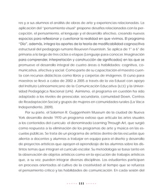111
res y a sus alumnos el análisis de obras de arte y experiencias relacionadas. La
aplicación del “pensamiento visual” propone desafíos relacionados con la per-
cepción, el pensamiento, el lenguaje y el desarrollo afectivo, creando nuevos
espacios para reﬂexionar y cuestionar la realidad en que vivimos. El programa
“Día”, además, integra los aportes de la teoría de modificabilidad cognoscitiva
estructural del pedagogo rumano Reueven Feuerstein. Se aplica de 1° a 6° de
primaria a lo largo de tres ciclos o etapas (Lenguaje para conocer, Imaginación
para comprender, Interpretación y construcción de significados) en los que se
promueve el desarrollo integral de cuatro áreas o habilidades: cognitiva, co-
municativa, afectiva y social. Como parte de su capacitación el maestro cuen-
ta con recursos didácticos como libros y carpetas de imágenes. El curso para
maestros se llevó a cabo de 2002 a 2005 a través de la vía Edusat con apoyo
del Instituto Latinoamericano de la Comunicación Educativa (ILCE) y la Univer-
sidad Pedagógica Nacional (UPN). Asimismo, el programa en cuestión ha sido
adaptado a los niveles de preescolar, secundaria, comunidad Down, Centros
de Readaptación Social y grupos de mujeres en comunidades rurales (La Vaca
Independiente, 2009).
Por su parte, el Solomon R. Guggenheim Museum de la ciudad de Nueva
York desarrolla desde 1970 un programa exitoso que articula las artes visuales
a los contenidos del currículo: el denominado Learning Through Art, que surgió
como respuesta a la eliminación de los programas de arte y música en las es-
cuelas públicas. Se trata de un programa de artistas dentro de las escuelas que
alienta a docentes y alumnos a trabajar en equipo para el diseño y desarrollo
de proyectos artísticos que apoyen el aprendizaje de los alumnos sobre los dis-
tintos temas que integran el currículo escolar. Su metodología se basa tanto en
la observación de objetos artísticos como en la ejecución de trabajos artísticos
que, a su vez, pueden integrar diversas disciplinas. Los estudiantes participan
en procesos orientados al cultivo de la creatividad al tiempo que se refuerza
el pensamiento crítico y las habilidades de comunicación. En cada sesión del
 