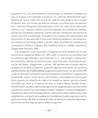 112
programa –10 o 20 clases durante el año escolar– se abordan conceptos de
arte, se trabaja con materiales y técnicas y se cultiva la alfabetización visual.
Además de operar cada año en más de 1 500 escuelas públicas de la ciudad
de Nueva York –con fondos privados recaudados ex profeso por el propio Mu-
seo–, Learning Through Art está dedicado a servir a la esfera de la educación
artística en su conjunto mediante una investigación que examina las habilida-
des que los estudiantes adquieren cuando debaten y producen arte dentro de
un proceso serio y sustentable. El programa ha recibido dos subvenciones del
Department of Education Arts in Education Model Development and Dissemina-
tion (AEMDD) de los Estados Unidos, y ha sido objeto de análisis de estudiantes de
Creatividad y Práctica Cognitiva del Columbia Teachers College (Solomon R.
Guggenheim Museum, 2009).
Este programa estuvo operando en algunas escuelas públicas de la zona
oriente de la ciudad de México de 1995 a 2003, a través de una sociedad con
la Fundación Aprendiendo a través del Arte, A. C., que integró a artistas jóve-
nes mexicanos, quienes anualmente eran capacitados por el personal de edu-
cación del Museo Guggenheim y desde 1998 también por el propio director
académico de dicha Fundación, siguiendo algunos lineamientos de las teorías
constructivista y de modificabilidad cognoscitiva estructural. A su vez, entre 1999
y 2002 la dirección académica de esta Fundación desarrolló un programa de
intervención social a través de las artes visuales y contenidos formativos para
niños y jóvenes en situación de calle en la ciudad de Tijuana, gracias a fondos
obtenidos por UNICEF y el Fideicomiso para la Cultura México-Estados Unidos.
Posteriormente, de 2002 a 2003 este programa fue adaptado para atender a niños
y jóvenes en situación de desventajas sociales –indígenas, menores trabajadores,
situación de calle y farmacodependencia, además de madres adolescentes– que
originalmente eran parte de la población atendida por cuatro organizaciones no
gubernamentales del Distrito Federal. Por falta de fondos la Fundación Aprendien-
do a través del Arte dejó de operar ambos programas.
 