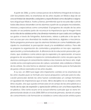 113
A partir de 2006, y como consecuencia de la Reforma Integral de la Educa-
ción Secundaria (RIES), la enseñanza de las artes visuales en México deja de ser
una actividad de desarrollo y adquiere su especificidad como disciplina o asigna-
tura al igual que Música, Teatro y Danza, permitiendo que la escuela elija cuál de
todas ellas desea desarrollar con los alumnos a partir de sus propias necesidades,
intereses y expectativas como comunidad. El programa de estudio de las artes
visuales en secundaria parte de reconocer la importancia que la imagen tiene
en la vida de los adolescentes y las diversas maneras en que cada uno configura
sus gustos a través de fotografías, ilustraciones, videos o películas a los que tie-
nen acceso por una diversidad de medios electrónicos, digitales o mecánicos.
Dicho programa promueve que los alumnos fortalezcan como habilidades prin-
cipales la creatividad, la percepción visual y la sensibilidad estética. Para ello
se propone la organización de contenidos y propósitos en tres ejes: expresión,
apreciación y contextualización. A diferencia de la educación preescolar y pri-
maria, que establece como únicos ejes la expresión y la apreciación, el nuevo
programa de secundaria incorpora la contextualización como vía para que los
alumnos construyan el conocimiento relativo a las maneras de hacer arte, impli-
cando así los conceptos-procesos de cultura, sociedad, vida cotidiana e historia
de los artistas. De esta forma se abonan nuevos elementos para la formulación
de juicios críticos razonados en las artes visuales.
A su vez, en 2004 tuvo lugar otro importante cambio en la enseñanza de
las artes visuales pues se formuló una nueva propuesta curricular para la edu-
cación preescolar donde las artes fueron consideradas un campo formativo
en igualdad de importancia que el resto. Allí la disciplina no se designa como
Artes visuales, sino que queda enmarcada en el campo de las artes plásticas a
través de los ejes de expresión y apreciación artística con una línea específica
en plástica. Otro tanto ocurre en la actual reforma curricular que se viene im-
plementando desde el ciclo 2008-2009 en el nivel de primaria, donde el campo
de conocimiento o de formación se establece como educación artística para
 
