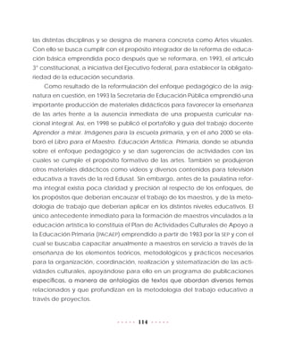 114
las distintas disciplinas y se designa de manera concreta como Artes visuales.
Con ello se busca cumplir con el propósito integrador de la reforma de educa-
ción básica emprendida poco después que se reformara, en 1993, el artículo
3° constitucional, a iniciativa del Ejecutivo federal, para establecer la obligato-
riedad de la educación secundaria.
Como resultado de la reformulación del enfoque pedagógico de la asig-
natura en cuestión, en 1993 la Secretaría de Educación Pública emprendió una
importante producción de materiales didácticos para favorecer la enseñanza
de las artes frente a la ausencia inmediata de una propuesta curricular na-
cional integral. Así, en 1998 se publicó el portafolio y guía del trabajo docente
Aprender a mirar. Imágenes para la escuela primaria, y en el año 2000 se ela-
boró el Libro para el Maestro. Educación Artística. Primaria, donde se abunda
sobre el enfoque pedagógico y se dan sugerencias de actividades con las
cuales se cumple el propósito formativo de las artes. También se produjeron
otros materiales didácticos como videos y diversos contenidos para televisión
educativa a través de la red Edusat. Sin embargo, antes de la paulatina refor-
ma integral existía poca claridad y precisión al respecto de los enfoques, de
los propósitos que deberían encauzar el trabajo de los maestros, y de la meto-
dología de trabajo que deberían aplicar en los distintos niveles educativos. El
único antecedente inmediato para la formación de maestros vinculados a la
educación artística lo constituía el Plan de Actividades Culturales de Apoyo a
la Educación Primaria (PACAEP) emprendido a partir de 1983 por la SEP y con el
cual se buscaba capacitar anualmente a maestros en servicio a través de la
enseñanza de los elementos teóricos, metodológicos y prácticos necesarios
para la organización, coordinación, realización y sistematización de las acti-
vidades culturales, apoyándose para ello en un programa de publicaciones
específicas, a manera de antologías de textos que abordan diversos temas
relacionados y que profundizan en la metodología del trabajo educativo a
través de proyectos.
 