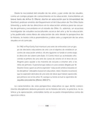 116
Dada la necesidad del estudio de las artes, y por ende de las visuales,
como un campo propio de conocimiento en la educación, transcribimos un
breve texto de Arthur D. Efland, doctor en educación por la Universidad de
Stanford, profesor emérito del Department of Art Education de The Ohio State
University y autor de las directrices en la educación artística para las escue-
las de primaria y secundaria en el estado de Ohio. Es, además, un acucioso
investigador de estudios socioculturales acerca del arte y de la educación,
y ha publicado varios libros de educación de arte desde la perspectiva de
la historia, la teoría crítica posmoderna y sobre arte y cognición de las artes
visuales en el currículo:
En 1982 el Paul Getty Trust mantuvo una serie de entrevistas con un gru-
po de diecisiete educadores de arte con el objetivo de establecer un
centro de educación artística. Al año siguiente se fundó el centro bajo
la dirección de Leilani Latín-Duke. El Centro inició sus actividades ofre-
ciendo el primero de una serie de cursos de verano en el área de Los
Ángeles para ayudar a los maestros de escuela a enseñar arte a los
niños de primaria. El personal que daba el curso estaba dirigido por W.
Dwaine Greer, quien acuñó la expresión “educación artística basada en
las disciplinas” [discipline-based art education, DBAE]. Dawine reconoció
que la expresión derivaba de una serie de ideas que habían aparecido
por primera vez en los años 70, aunque su teoría actual se apartaba de
aquellos precedentes (Efland, 2002:371).
Lo característico de esta perspectiva educativa es que dicho conoci-
miento disciplinario debería provenir vía la historia del arte, la práctica, la es-
tética y la apreciación, entendida tanto en su parte interpretativa como de
ejercicio crítico.
 