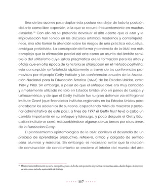 117
Una de las razones para doptar esta postura era dejar de lado la posición
del arte como libre expresión, a la que se recurre frecuentemente en muchas
escuelas.10
Con ello no se pretende devaluar el alto aporte que el azar y la
improvisación han tenido en los discursos artísticos modernos y contemporá-
neos, sino sólo llamar la atención sobre los riesgos de una práctica educativa,
ambigua y relativista. La concepción de forma y contenido de la DBAE era más
compleja que la afirmación parcial del arte como un asunto del ámbito sensi-
ble o del utilitarismo cuya salida pragmática era la formación para las artes y
oficios que en otra época de la historia se afianzaban en el método positivista;
esta concepción se fortaleció rápidamente a través de las conferencias pro-
movidas por el propio Getty Institute y las conferencias anuales de la Asocia-
ción Nacional para la Educación Artística (NAEA) de los Estados Unidos, entre
1984 y 1988. Sin embargo, a pesar de que el enfoque DBAE era muy conocido
y ampliamente utilizado no sólo en Estados Unidos sino en países de Europa y
Latinoamérica, y de que el Getty Institute fue su gran defensor vía el Regional
Institute Grant (que financiaba institutos regionales en los Estados Unidos para
encabezar los adelantos de su teoría, capacitando miles de maestros y perso-
nal administrativo de este país), a fines de 1997 el Getty Trust llevó a cabo un
cambio importante en su enfoque y liderazgo, y poco después el Getty Edu-
cation Institute se cerró, reabsorbiéndose algunas de sus tareas por otras áreas
de la Fundación Getty.
El planteamiento epistemológico de la DBAE conlleva el desarrollo de un
proceso de aprendizaje productivo, reflexivo, crítico y cargado de sentido
para alumnos y maestros. Sin embargo, es necesario evitar que la relación
de construcción de conocimiento se encierre al interior del mundo del arte
10
	México lamentablemente no es la excepción, pues a la fecha esta posición se practica en muchas aulas, dando lugar a la improvi-
sación como método sustentable de trabajo.
 
