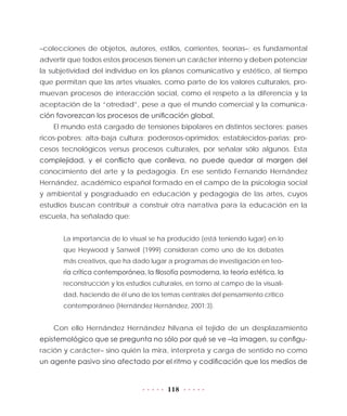 118
–colecciones de objetos, autores, estilos, corrientes, teorías–; es fundamental
advertir que todos estos procesos tienen un carácter interno y deben potenciar
la subjetividad del individuo en los planos comunicativo y estético, al tiempo
que permitan que las artes visuales, como parte de los valores culturales, pro-
muevan procesos de interacción social, como el respeto a la diferencia y la
aceptación de la “otredad”, pese a que el mundo comercial y la comunica-
ción favorezcan los procesos de unificación global.
El mundo está cargado de tensiones bipolares en distintos sectores: países
ricos-pobres; alta-baja cultura; poderosos-oprimidos; establecidos-parias; pro-
cesos tecnológicos versus procesos culturales, por señalar sólo algunos. Esta
complejidad, y el conflicto que conlleva, no puede quedar al margen del
conocimiento del arte y la pedagogía. En ese sentido Fernando Hernández
Hernández, académico español formado en el campo de la psicología social
y ambiental y posgraduado en educación y pedagogía de las artes, cuyos
estudios buscan contribuir a construir otra narrativa para la educación en la
escuela, ha señalado que:
La importancia de lo visual se ha producido (está teniendo lugar) en lo
que Heywood y Sanwell (1999) consideran como uno de los debates
más creativos, que ha dado lugar a programas de investigación en teo-
ría crítica contemporánea, la filosofía posmoderna, la teoría estética, la
reconstrucción y los estudios culturales, en torno al campo de la visuali-
dad, haciendo de él uno de los temas centrales del pensamiento crítico
contemporáneo (Hernández Hernández, 2001:3).
Con ello Hernández Hernández hilvana el tejido de un desplazamiento
epistemológico que se pregunta no sólo por qué se ve –la imagen, su configu-
ración y carácter– sino quién la mira, interpreta y carga de sentido no como
un agente pasivo sino afectado por el ritmo y codificación que los medios de
 