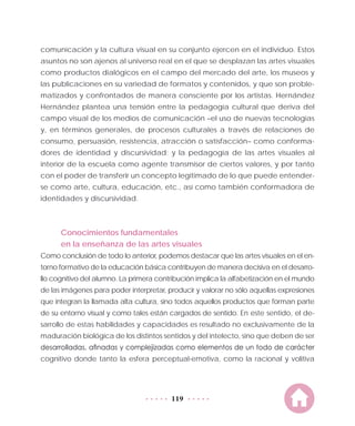 119
comunicación y la cultura visual en su conjunto ejercen en el individuo. Estos
asuntos no son ajenos al universo real en el que se desplazan las artes visuales
como productos dialógicos en el campo del mercado del arte, los museos y
las publicaciones en su variedad de formatos y contenidos, y que son proble-
matizados y confrontados de manera consciente por los artistas. Hernández
Hernández plantea una tensión entre la pedagogía cultural que deriva del
campo visual de los medios de comunicación –el uso de nuevas tecnologías
y, en términos generales, de procesos culturales a través de relaciones de
consumo, persuasión, resistencia, atracción o satisfacción– como conforma-
dores de identidad y discursividad; y la pedagogía de las artes visuales al
interior de la escuela como agente transmisor de ciertos valores, y por tanto
con el poder de transferir un concepto legitimado de lo que puede entender-
se como arte, cultura, educación, etc., así como también conformadora de
identidades y discursividad.
Conocimientos fundamentales
en la enseñanza de las artes visuales
Como conclusión de todo lo anterior, podemos destacar que las artes visuales en el en-
torno formativo de la educación básica contribuyen de manera decisiva en el desarro-
llo cognitivo del alumno. La primera contribución implica la alfabetización en el mundo
de las imágenes para poder interpretar, producir y valorar no sólo aquellas expresiones
que integran la llamada alta cultura, sino todos aquellos productos que forman parte
de su entorno visual y como tales están cargados de sentido. En este sentido, el de-
sarrollo de estas habilidades y capacidades es resultado no exclusivamente de la
maduración biológica de los distintos sentidos y del intelecto, sino que deben de ser
desarrolladas, afinadas y complejizadas como elementos de un todo de carácter
cognitivo donde tanto la esfera perceptual-emotiva, como la racional y volitiva
 
