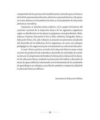 12
comprensión de los procesos de transformación curricular que en el marco
de la RIEB experimentan docentes, directivos, personal técnico y de apoyo,
así como alumnos en los jardines de niños y en los planteles de educación
primaria y secundaria.
Asimismo, se abordan temas relativos a los campos formativos del
currículo nacional de la educación básica de las siguientes asignaturas
según su distribución en los planes y programas correspondientes: Mate-
máticas, Ciencias, Formación Cívica y Ética, Historia, Geografía, Artes, y
Educación Física. En cada volumen se presenta un panorama actualizado
del desarrollo de las didácticas de las asignaturas así como sus enfoques
pedagógicos y las sugerencias para su tratamiento en cada nivel educativo.
La serie Teoría y práctica curricular de la educación básica se suma a otras
acciones de producción de materiales y desarrollo de actividades de actuali-
zación con el compromiso de fortalecer la formación continua de los docen-
tes de educación básica, mediante la promoción del análisis y discusión de
temas de apoyo didáctico relacionados con el tratamiento de los contenidos
deaprendizajeysusenfoques,conelfindecontribuiramejorarlacalidadde
la educación básica en México.
Secretaría de Educación Pública
 