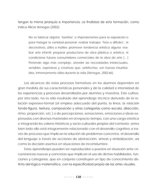 120
tengan la misma jerarquía e importancia. La finalidad de esta formación, como
indica Alicia Venegas (2002):
No es fabricar objetos “bonitos” e impresionantes para la exposición o
para halagar la vanidad personal; realizar trabajos “feos o difíciles”, ni
decorativos, útiles o inútiles; promover tendencia artística alguna; rea-
lizar arte infantil; preparar productores de obra plástica o artística, ni
condicionar futuros consumidores comerciales de la obra de arte […]
Pretende algo más complejo: atender las necesidades intelectuales,
sensibles, expresivas y creativas que, satisfechas, son fuerzas insustitui-
bles, inmensamente útiles durante la vida (Venegas, 2002:66).
Los alcances de estos procesos formativos en los alumnos dependen en
gran medida de sus características personales y de la calidad e intensidad de
las experiencias y procesos desarrollados por alumnos y maestros. Este cultivo,
por otro lado, no es sólo resultado del aprendizaje técnico derivado de la re-
lación expresivo-formal (el empleo adecuado del punto, la línea, la relación
fondo-figura, textura, composición y otras categorías como escala, dirección,
ritmo, proporción, etc.) o de percepciones, sensaciones, emociones e ideas ex-
presadas con diversos materiales en el espacio-tiempo, con una carga estética
e integrando los valores históricos y socio-culturales propios del contexto; antes
bien todo ello está íntegramente relacionado con el desarrollo cognitivo a tra-
vés de procesos que implican la solución de problemas concretos, el desarrollo
del lenguaje a través de acciones de abstracción, síntesis y simbolización, así
como la decisión asertiva en situaciones de incertidumbre.
Estos aprendizajes pueden ser reproducidos o puestos en situación ante cir-
cunstancias nuevas y concretas que implican el uso de dichas habilidades, fun-
ciones y categorías, que en conjunto constituyen un tipo de conocimiento dis-
tinto del lógico matemático, con la especificidad propia de las artes visuales.
 