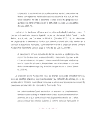122
La práctica educativa dancística profesional se ha vinculado estrecha-
mente con el proceso histórico de la danza escénica; más aún, en múl-
tiples ocasiones ha sido el desarrollo técnico el que ha propiciado al-
gunas de las transformaciones en la actividad escénica y coreográfica
(Ferreiro, 2005:70).
Los inicios de la danza clásica se remontan a los ballets de las cortes. “El
primer antecedente de este tipo de espectáculo fue el Ballet Cómico de la
Reina, auspiciado por Catalina de Médicis” (Ferreiro, 2005: 79). No obstante,
los orígenes de la enseñanza formal y académica de la danza se remontan a
la época absolutista francesa, concretamente con la creación de la primera
Academia Real de la Danza, bajo el reinado de Luis XIV, en 1661.
Al aparecer la primera escuela de danza escénica y establecerse los
elementos básicos para su sistematización y transmisión rigurosa, se ini-
ció un minucioso proceso para conocer en detalle las capacidades que
puede desarrollar el cuerpo, lo que ahora ha culminado en la precisión
de los estudios kinesiológicos y anatómicos aplicados a la danza (Ferrei-
ro, 2005:80).
La creación de la Academia Real de Danza consolidó al ballet francés,
pues se codificó el primer sistema de pasos y su notación. En el siglo XIX, el de-
sarrollo de la técnica dancística francesa se elevó considerablemente por la
constante producción de obras de la Ópera de París.
Los bailarines de la Ópera alcanzaron un alto nivel de profesionalismo,
tomaban clase diaria y se habían estructurado dos ciclos de formación:
premiere, en el que permanecían hasta aproximadamente los 13 años,
para continuar con el ciclo superior, al término del cual ingresaban al
 