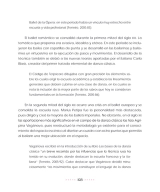 123
Ballet de la Ópera; en este periodo había un vínculo muy estrecho entre
escuela y vida profesional (Ferreiro, 2005:85).
El ballet romántico se consolidó durante la primera mitad del siglo XIX. La
temática que proponía era evasiva, idealista y etérea. En este periodo se inclu-
yeron los bailes con zapatillas de punta y se desarrolló en las bailarinas y baila-
rines un virtuosismo en la ejecución de pasos y movimientos. El desarrollo de la
técnica también se debió a las nuevas teorías aportadas por el italiano Carlo
Blasis, creador del primer tratado elemental de danza clásica.
El Código de Terpsícore dibujaba con gran precisión los elementos so-
bre los cuales erigir la escuela académica y establecía los lineamientos
generales que debían cubrirse en una clase de danza, en los cuales se
nota la inclusión de la mayor parte de los rubros que hoy se consideran
fundamentales en la formación (Ferreiro, 2005:86).
En la segunda mitad del siglo XIX ocurre una crisis en el ballet europeo y se
consolida la escuela rusa. Marius Petipa fue la personalidad más destacada,
pues dirigió y creó la mayoría de los ballets imperiales. No obstante, en el siglo XX
las aportaciones más significativas en el campo de la danza clásica las hizo Agri-
pina Vagánova, pues reestructuró la metodología ya existente para el conoci-
miento del espacio escénico al diseñar un cuadro con ocho puntos que permitía
al bailarín una mejor ubicación en el espacio.
Vagánova escribió en la introducción de su libro Las bases de la danza
clásica “un breve recorrido por las influencias que la técnica rusa ha
tenido en su evolución, donde destacan la escuela francesa y la ita-
liana” (Ferreiro, 2005:92). Cabe destacar que Vagánova detalló minu-
ciosamente “los movimientos que constituyen el lenguaje de la danza
 