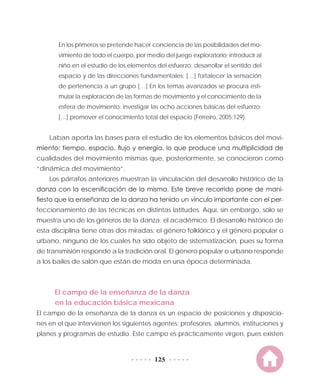 125
En los primeros se pretende hacer conciencia de las posibilidades del mo-
vimiento de todo el cuerpo, por medio del juego exploratorio; introducir al
niño en el estudio de los elementos del esfuerzo; desarrollar el sentido del
espacio y de las direcciones fundamentales; […] fortalecer la sensación
de pertenencia a un grupo […] En los temas avanzados se procura esti-
mular la exploración de las formas de movimiento y el conocimiento de la
esfera de movimiento; investigar las ocho acciones básicas del esfuerzo;
[…] promover el conocimiento total del espacio (Ferreiro, 2005:129).
Laban aporta las bases para el estudio de los elementos básicos del movi-
miento: tiempo, espacio, flujo y energía, lo que produce una multiplicidad de
cualidades del movimiento mismas que, posteriormente, se conocieron como
“dinámica del movimiento”.
Los párrafos anteriores muestran la vinculación del desarrollo histórico de la
danza con la escenificación de la misma. Este breve recorrido pone de mani-
fiesto que la enseñanza de la danza ha tenido un vínculo importante con el per-
feccionamiento de las técnicas en distintas latitudes. Aquí, sin embargo, sólo se
muestra uno de los géneros de la danza: el académico. El desarrollo histórico de
esta disciplina tiene otras dos miradas: el género folklórico y el género popular o
urbano, ninguno de los cuales ha sido objeto de sistematización, pues su forma
de transmisión responde a la tradición oral. El género popular o urbano responde
a los bailes de salón que están de moda en una época determinada.
El campo de la enseñanza de la danza
en la educación básica mexicana
El campo de la enseñanza de la danza es un espacio de posiciones y disposicio-
nes en el que intervienen los siguientes agentes: profesores, alumnos, instituciones y
planes y programas de estudio. Este campo es prácticamente virgen, pues existen
 