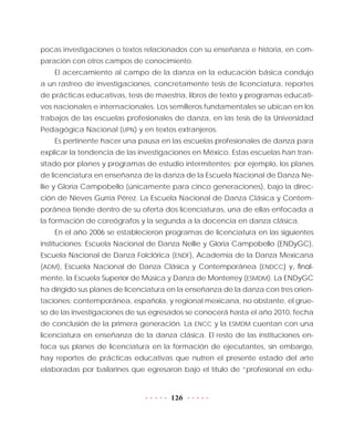 126
pocas investigaciones o textos relacionados con su enseñanza e historia, en com-
paración con otros campos de conocimiento.
El acercamiento al campo de la danza en la educación básica condujo
a un rastreo de investigaciones, concretamente tesis de licenciatura, reportes
de prácticas educativas, tesis de maestría, libros de texto y programas educati-
vos nacionales e internacionales. Los semilleros fundamentales se ubican en los
trabajos de las escuelas profesionales de danza, en las tesis de la Universidad
Pedagógica Nacional (UPN) y en textos extranjeros.
Es pertinente hacer una pausa en las escuelas profesionales de danza para
explicar la tendencia de las investigaciones en México. Estas escuelas han tran-
sitado por planes y programas de estudio intermitentes: por ejemplo, los planes
de licenciatura en enseñanza de la danza de la Escuela Nacional de Danza Ne-
llie y Gloria Campobello (únicamente para cinco generaciones), bajo la direc-
ción de Nieves Gurría Pérez. La Escuela Nacional de Danza Clásica y Contem-
poránea tiende dentro de su oferta dos licenciaturas, una de ellas enfocada a
la formación de coreógrafos y la segunda a la docencia en danza clásica.
En el año 2006 se establecieron programas de licenciatura en las siguientes
instituciones: Escuela Nacional de Danza Nellie y Gloria Campobello (ENDyGC),
Escuela Nacional de Danza Folclórica (ENDF), Academia de la Danza Mexicana
(ADM), Escuela Nacional de Danza Clásica y Contemporánea (ENDCC) y, final-
mente, la Escuela Superior de Música y Danza de Monterrey (ESMDM). La ENDyGC
ha dirigido sus planes de licenciatura en la enseñanza de la danza con tres orien-
taciones: contemporánea, española, y regional mexicana, no obstante, el grue-
so de las investigaciones de sus egresados se conocerá hasta el año 2010, fecha
de conclusión de la primera generación. La ENCC y la ESMDM cuentan con una
licenciatura en enseñanza de la danza clásica. El resto de las instituciones en-
foca sus planes de licenciatura en la formación de ejecutantes, sin embargo,
hay reportes de prácticas educativas que nutren el presente estado del arte
elaboradas por bailarines que egresaron bajo el título de “profesional en edu-
 