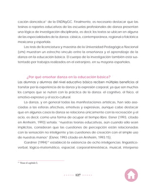 127
cación dancística” de la ENDNyGC. Finalmente, es necesario destacar que las
tesinas o reportes educativos de las escuelas profesionales de danza presentan
una lógica de investigación disciplinaria, es decir, los textos se ubican en alguna
de las especialidades de la danza: clásica, contemporánea, regional o folclórica
mexicana y española.
Las tesis de licenciatura y maestría de la Universidad Pedagógica Nacional
(UPN) muestran un estrecho vínculo entre la enseñanza y el aprendizaje de la
danza en la educación básica. El cuerpo de la investigación también está sus-
tentado por trabajos realizados en el extranjero, en su mayoría españoles.
¿Por qué enseñar danza en la educación básica?
Las alumnas y alumnos del nivel educativo básico reciben múltiples beneficios al
transitar por la experiencia de la danza y la expresión corporal, ya que son muchos
los campos que se nutren con la práctica de la danza: el cognitivo, el físico, el
emotivo-expresivo y el socio-cultural.
La danza, y en general todas las manifestaciones artísticas, han sido aso-
ciadas a las esferas afectivas, emotivas y expresivas, aunque cabe destacar
que en algunos casos la danza se relaciona únicamente con la recreación y el
ocio, es decir, como una forma de ocupar el tiempo libre. Eisner (1993, citado
en Arnheim, 1993) señala: “nuestras teorías educativas, aún cuando sólo sean
implícitas, consideran que las cuestiones de percepción están relacionadas
con la sensación no inteligente y las cuestiones de creación con el simple uso
de nuestras manos” (Eisner, 1993 citado en Arnheim, 1993:15).
Gardner (1994)11
estableció la existencia de ocho inteligencias: lingüístico-
verbal, lógico-matemático, espacial, corporal-kinestésica, musical, interperso
11
	Véase el capítulo 2.
 