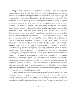 128
nal, intrapersonal y naturalista. La danza se ha asociado con la inteligencia
corporal-kinestésica, ya que por medio del movimiento del cuerpo y sus sen-
saciones se pueden resolver problemáticas y adquirir nuevos aprendizajes. Sin
embargo, las inteligencias múltiples tienen puntos de contacto entre ellas. Para
demostrar la relación que guardan las inteligencias entre sí, véase el siguien-
te ejemplo: situemos un caso hipotético de una población estudiantil de se-
cundaria que estudia la asignatura de formación cívica y ética en segundo
grado, concretamente el bloque temático V del programa de estudios 2006.
El contenido seleccionado es “características y condiciones para la equidad
de género en el entorno próximo”. La actividad consiste en crear un baile o
una danza que muestre la igualdad de oportunidades entre hombres y muje-
res. Los alumnos escribirán en una cuartilla cuál es el tema de su danza, qué
concepto mostrarán (inteligencia lingüístico-verbal); buscarán imágenes figu-
rativas en periódicos, revistas o sitios de Internet, o bien, imágenes abstractas
que ellos consideren significativas en relación con la convivencia equitativa
entre hombres y mujeres (inteligencia espacial); elaborarán una lista de mo-
vimientos de plantas y animales que puedan serles útiles en la creación de
su coreografía (inteligencia naturalista); con ayuda de instrumentos musicales
caseros como sonajas, tambores o voces humanas, establecerán el soporte
rítmico de su danza (inteligencia musical); finalmente, diseñarán movimientos
corporales y coreográficos que muestren el tema que han seleccionado (in-
teligencia corporal-kinestésica). Cabe destacar que la dinámica no encasilla
a las especialidades en una gama concreta de movimientos, pues la danza
española y el flamenco también transitan por movimientos relajados, y el ballet
por movimientos acentuados y explosivos.
La danza ha recurrido al empleo de imágenes en diversas áreas, como una
estrategia de aprendizaje y como recurso didáctico. El conocimiento y recono-
cimiento del propio cuerpo, y el de los otros, lo podemos adquirir por medio de
las imágenes visuales; un claro ejemplo radica en las formas de apropiación que
 