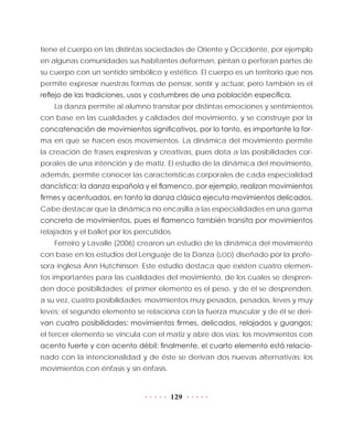 129
tiene el cuerpo en las distintas sociedades de Oriente y Occidente, por ejemplo
en algunas comunidades sus habitantes deforman, pintan o perforan partes de
su cuerpo con un sentido simbólico y estético. El cuerpo es un territorio que nos
permite expresar nuestras formas de pensar, sentir y actuar, pero también es el
reflejo de las tradiciones, usos y costumbres de una población específica.
La danza permite al alumno transitar por distintas emociones y sentimientos
con base en las cualidades y calidades del movimiento, y se construye por la
concatenación de movimientos significativos, por lo tanto, es importante la for-
ma en que se hacen esos movimientos. La dinámica del movimiento permite
la creación de frases expresivas y creativas, pues dota a las posibilidades cor-
porales de una intención y de matiz. El estudio de la dinámica del movimiento,
además, permite conocer las características corporales de cada especialidad
dancística: la danza española y el flamenco, por ejemplo, realizan movimientos
firmes y acentuados, en tanto la danza clásica ejecuta movimientos delicados.
Cabe destacar que la dinámica no encasilla a las especialidades en una gama
concreta de movimientos, pues el flamenco también transita por movimientos
relajados y el ballet por los percutidos.
Ferreiro y Lavalle (2006) crearon un estudio de la dinámica del movimiento
con base en los estudios del Lenguaje de la Danza (LOD) diseñado por la profe-
sora inglesa Ann Hutchinson. Este estudio destaca que existen cuatro elemen-
tos importantes para las cualidades del movimiento, de los cuales se despren-
den doce posibilidades: el primer elemento es el peso, y de él se desprenden,
a su vez, cuatro posibilidades: movimientos muy pesados, pesados, leves y muy
leves; el segundo elemento se relaciona con la fuerza muscular y de él se deri-
van cuatro posibilidades: movimientos firmes, delicados, relajados y guangos;
el tercer elemento se vincula con el matiz y abre dos vías: los movimientos con
acento fuerte y con acento débil; finalmente, el cuarto elemento está relacio-
nado con la intencionalidad y de éste se derivan dos nuevas alternativas: los
movimientos con énfasis y sin énfasis.
 