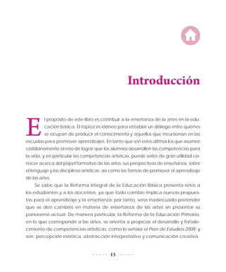 13
Introducción
E
l propósito de este libro es contribuir a la enseñanza de la artes en la edu-
cación básica. El tópico es idóneo para entablar un diálogo entre quienes
se ocupan de producir el conocimiento y aquellos que incursionan en las
escuelas para promover aprendizajes. En tanto que son estos últimos los que asumen
cotidianamente el reto de lograr que los alumnos desarrollen las competencias para
la vida, y en particular las competencias artísticas, puede serles de gran utilidad co-
nocer acerca del papel formativo de las artes, sus perspectivas de enseñanza, sobre
el lenguaje y las disciplinas artísticas, así como las formas de promover el aprendizaje
de las artes.
Se sabe que la Reforma Integral de la Educación Básica presenta retos a
los estudiantes y a los docentes, ya que todo cambio implica nuevas propues-
tas para el aprendizaje y la enseñanza; por tanto, sería inadecuado pretender
que se den cambios en materia de enseñanza de las artes sin presentar su
panorama actual. De manera particular, la Reforma de la Educación Primaria,
en lo que corresponde a las artes, se orienta a propiciar el desarrollo y fortale-
cimiento de competencias artísticas, como lo señala el Plan de Estudios 2009, y
son: percepción estética, abstracción interpretativa y comunicación creativa.
 