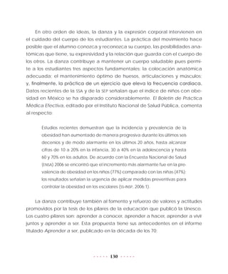 130
En otro orden de ideas, la danza y la expresión corporal intervienen en
el cuidado del cuerpo de los estudiantes. La práctica del movimiento hace
posible que el alumno conozca y reconozca su cuerpo, las posibilidades ana-
tómicas que tiene, su expresividad y la relación que guarda con el cuerpo de
los otros. La danza contribuye a mantener un cuerpo saludable pues permi-
te a los estudiantes tres aspectos fundamentales: la colocación anatómica
adecuada; el mantenimiento óptimo de huesos, articulaciones y músculos;
y, finalmente, la práctica de un ejercicio que eleva la frecuencia cardiaca.
Datos recientes de la SSA y de la SEP señalan que el índice de niños con obe-
sidad en México se ha disparado considerablemente. El Boletín de Práctica
Médica Efectiva, editado por el Instituto Nacional de Salud Pública, comenta
al respecto:
Estudios recientes demuestran que la incidencia y prevalencia de la
obesidad han aumentado de manera progresiva durante los últimos seis
decenios y de modo alarmante en los últimos 20 años, hasta alcanzar
cifras de 10 a 20% en la infancia, 30 a 40% en la adolescencia y hasta
60 y 70% en los adultos. De acuerdo con la Encuesta Nacional de Salud
(ENSA) 2006 se encontró que el incremento más alarmante fue en la pre-
valencia de obesidad en los niños (77%) comparado con las niñas (47%);
los resultados señalan la urgencia de aplicar medidas preventivas para
controlar la obesidad en los escolares (SS-INSP, 2006:1).
La danza contribuye también al fomento y refuerzo de valores y actitudes
promovidos por la tesis de los pilares de la educación que publicó la Unesco.
Los cuatro pilares son: aprender a conocer, aprender a hacer, aprender a vivir
juntos y aprender a ser. Esta propuesta tiene sus antecedentes en el informe
titulado Aprender a ser, publicado en la década de los 70:
 