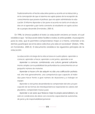 131
Tradicionalmente el hecho educativo ponía su acento en la instrucción y
en la concepción de que el alumno era sujeto pasivo de la recepción de
conocimientos que poseía el profesor, que era quien administraba la edu-
cación. El Informe Aprender a Ser pone el acento no tanto en el educar
sino en el aprender y por tanto convierte al estudiante en sujeto activo
de su propio desarrollo (Fernández, 2005:4).
En 1996, la Unesco publicó el texto La educación encierra un tesoro, el cual
establece que: “la Educación debe facilitar a todos, lo antes posible, el pasaporte
para la vida, que le permitirá comprenderse mejor a sí mismo, entender a los
demás y participar así en la obra colectiva y la vida en sociedad” (Delors, 1996,
en Fernández, 2005:4). El documento establece los siguientes principios de la
educación:
La educación a lo largo de la vida se basa en cuatro pilares: aprender a
conocer, aprender a hacer, aprender a vivir juntos, aprender a ser.
Aprender a conocer, combinando una cultura general suficiente-
mente amplia con la posibilidad de profundizar los conocimientos en un
pequeño número de materias.
Aprender a hacer a fin de adquirir no sólo una calificación profesio-
nal, sino más generalmente, una competencia que capacite al indivi-
duo para hacer frente a gran número de situaciones y a trabajar en
equipo.
Aprender a vivir juntos desarrollando la comprensión del otro y la per-
cepción de las formas de interdependencia respetando los valores del
pluralismo, comprensión mutua y paz.
Aprender a ser para que florezca mejor la propia personalidad y se
esté en condiciones de obrar con creciente capacidad de autonomía,
de juicio y de responsabilidad personal.
 