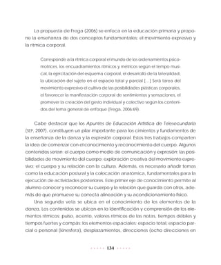 134
La propuesta de Frega (2006) se enfoca en la educación primaria y propo-
ne la enseñanza de dos conceptos fundamentales: el movimiento expresivo y
la rítmica corporal.
Corresponde a la rítmica corporal el mundo de los ordenamientos psico-
motrices, los encuadramientos rítmicos y métricos según el tempo musi-
cal, la ejercitación del esquema corporal, el desarrollo de la lateralidad,
la ubicación del sujeto en el espacio total y parcial […] Será tarea del
movimiento expresivo el cultivo de las posibilidades plásticas corporales,
el favorecer la manifestación corporal de sentimientos y sensaciones, el
promover la creación del gesto individual y colectivo según los conteni-
dos del tema general de enfoque (Frega, 2006:69).
Cabe destacar que los Apuntes de Educación Artística de Telesecundaria
(SEP, 2007), constituyen un pilar importante para los cimientos y fundamentos de
la enseñanza de la danza y la expresión corporal. Estos tres trabajos comparten
la idea de comenzar con el conocimiento y reconocimiento del cuerpo. Algunos
contenidos serían: el cuerpo como medio de comunicación y expresión; las posi-
bilidades de movimiento del cuerpo; exploración creativa del movimiento expre-
sivo; el cuerpo y su relación con la cultura. Además, es necesario añadir temas
como la educación postural y la colocación anatómica, fundamentales para la
ejecución de actividades posteriores. Este primer eje de conocimiento permite al
alumno conocer y reconocer su cuerpo y la relación que guarda con otros, ade-
más de que promueve su correcta alineación y su acondicionamiento físico.
Una segunda veta se ubica en el conocimiento de los elementos de la
danza. Los contenidos se ubican en la identificación y comprensión de los ele-
mentos rítmicos: pulso, acento, valores rítmicos de las notas, tiempos débiles y
tiempos fuertes y compás; los elementos espaciales: espacio total, espacio par-
cial o personal (kinesfera), desplazamientos, direcciones (ocho direcciones en
 