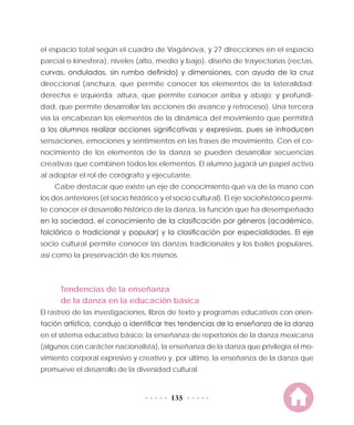 135
el espacio total según el cuadro de Vagánova, y 27 direcciones en el espacio
parcial o kinesfera), niveles (alto, medio y bajo), diseño de trayectorias (rectas,
curvas, onduladas, sin rumbo definido) y dimensiones, con ayuda de la cruz
direccional (anchura, que permite conocer los elementos de la lateralidad:
derecha e izquierda; altura, que permite conocer arriba y abajo; y profundi-
dad, que permite desarrollar las acciones de avance y retroceso). Una tercera
vía la encabezan los elementos de la dinámica del movimiento que permitirá
a los alumnos realizar acciones significativas y expresivas, pues se introducen
sensaciones, emociones y sentimientos en las frases de movimiento. Con el co-
nocimiento de los elementos de la danza se pueden desarrollar secuencias
creativas que combinen todos los elementos. El alumno jugará un papel activo
al adoptar el rol de corógrafo y ejecutante.
Cabe destacar que existe un eje de conocimiento que va de la mano con
los dos anteriores (el socio histórico y el socio cultural). El eje sociohistórico permi-
te conocer el desarrollo histórico de la danza, la función que ha desempeñado
en la sociedad, el conocimiento de la clasificación por géneros (académico,
folclórico o tradicional y popular) y la clasificación por especialidades. El eje
socio cultural permite conocer las danzas tradicionales y los bailes populares,
así como la preservación de los mismos.
Tendencias de la enseñanza
de la danza en la educación básica
El rastreo de las investigaciones, libros de texto y programas educativos con orien-
tación artística, condujo a identificar tres tendencias de la enseñanza de la danza
en el sistema educativo básico: la enseñanza de repertorios de la danza mexicana
(algunos con carácter nacionalista), la enseñanza de la danza que privilegia el mo-
vimiento corporal expresivo y creativo y, por último, la enseñanza de la danza que
promueve el desarrollo de la diversidad cultural.
 