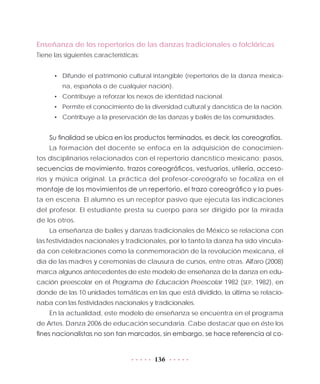 136
Enseñanza de los repertorios de las danzas tradicionales o folclóricas
Tiene las siguientes características:
•	 Difunde el patrimonio cultural intangible (repertorios de la danza mexica-
na, española o de cualquier nación).
•	 Contribuye a reforzar los nexos de identidad nacional.
•	 Permite el conocimiento de la diversidad cultural y dancística de la nación.
•	 Contribuye a la preservación de las danzas y bailes de las comunidades.
Su finalidad se ubica en los productos terminados, es decir, las coreografías.
La formación del docente se enfoca en la adquisición de conocimien-
tos disciplinarios relacionados con el repertorio dancístico mexicano: pasos,
secuencias de movimiento, trazos coreográficos, vestuarios, utilería, acceso-
rios y música original. La práctica del profesor-coreógrafo se focaliza en el
montaje de los movimientos de un repertorio, el trazo coreográfico y la pues-
ta en escena. El alumno es un receptor pasivo que ejecuta las indicaciones
del profesor. El estudiante presta su cuerpo para ser dirigido por la mirada
de los otros.
La enseñanza de bailes y danzas tradicionales de México se relaciona con
las festividades nacionales y tradicionales, por lo tanto la danza ha sido vincula-
da con celebraciones como la conmemoración de la revolución mexicana, el
día de las madres y ceremonias de clausura de cursos, entre otras. Alfaro (2008)
marca algunos antecedentes de este modelo de enseñanza de la danza en edu-
cación preescolar en el Programa de Educación Preescolar 1982 (SEP, 1982), en
donde de las 10 unidades temáticas en las que está dividido, la última se relacio-
naba con las festividades nacionales y tradicionales.
En la actualidad, este modelo de enseñanza se encuentra en el programa
de Artes. Danza 2006 de educación secundaria. Cabe destacar que en éste los
fines nacionalistas no son tan marcados, sin embargo, se hace referencia al co-
 