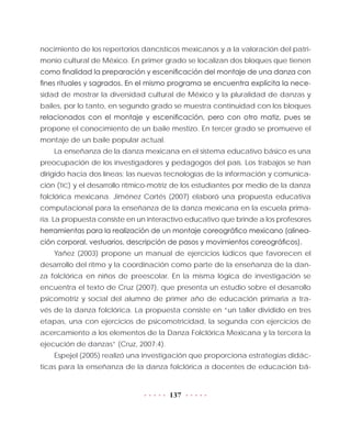 137
nocimiento de los repertorios dancísticos mexicanos y a la valoración del patri-
monio cultural de México. En primer grado se localizan dos bloques que tienen
como finalidad la preparación y escenificación del montaje de una danza con
fines rituales y sagrados. En el mismo programa se encuentra explícita la nece-
sidad de mostrar la diversidad cultural de México y la pluralidad de danzas y
bailes, por lo tanto, en segundo grado se muestra continuidad con los bloques
relacionados con el montaje y escenificación, pero con otro matiz, pues se
propone el conocimiento de un baile mestizo. En tercer grado se promueve el
montaje de un baile popular actual.
La enseñanza de la danza mexicana en el sistema educativo básico es una
preocupación de los investigadores y pedagogos del país. Los trabajos se han
dirigido hacia dos líneas: las nuevas tecnologías de la información y comunica-
ción (TIC) y el desarrollo rítmico-motriz de los estudiantes por medio de la danza
folclórica mexicana. Jiménez Cortés (2007) elaboró una propuesta educativa
computacional para la enseñanza de la danza mexicana en la escuela prima-
ria. La propuesta consiste en un interactivo educativo que brinde a los profesores
herramientas para la realización de un montaje coreográfico mexicano (alinea-
ción corporal, vestuarios, descripción de pasos y movimientos coreográficos).
Yañez (2003) propone un manual de ejercicios lúdicos que favorecen el
desarrollo del ritmo y la coordinación como parte de la enseñanza de la dan-
za folclórica en niños de preescolar. En la misma lógica de investigación se
encuentra el texto de Cruz (2007), que presenta un estudio sobre el desarrollo
psicomotriz y social del alumno de primer año de educación primaria a tra-
vés de la danza folclórica. La propuesta consiste en “un taller dividido en tres
etapas, una con ejercicios de psicomotricidad, la segunda con ejercicios de
acercamiento a los elementos de la Danza Folclórica Mexicana y la tercera la
ejecución de danzas” (Cruz, 2007:4).
Espejel (2005) realizó una investigación que proporciona estrategias didác-
ticas para la enseñanza de la danza folclórica a docentes de educación bá-
 