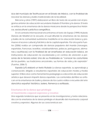 138
sica del municipio de Teotihuacan en el Estado de México, con la finalidad de
rescatar las danzas y bailes tradicionales de la localidad.
Bárcena y otros (1997) elaboraron un libro de texto de acuerdo con el pro-
grama anterior de educación secundaria titulado El hombre y la danza. El texto
se enfoca en la enseñanza de la danza mexicana desde la perspectiva históri-
ca, sociocultural y práctica corográfica.
En el contexto internacional encontramos el texto de Espejo (1999) titulado
Danzas de Madrid en la escuela, el cual difunde la enseñanza de las danzas
y bailes de la comunidad autónoma madrileña en la educación básica y pro-
mueve el acervo cultural y folclórico de la capital española. Por otra parte Fuer-
tes (2006) realiza un compendio de danzas populares del mundo (noruegas,
españolas, francesas, israelitas, estadounidenses, polacas, portuguesas, alema-
nas y austriacas) con la finalidad de ser enseñadas en educación básica, en
instituciones de educación no escolarizada y en centros de atención a per-
sonas de la tercera edad. Una de sus finalidades es “conocer las costumbres
de los pueblos, sus tradiciones ancestrales, sus formas de vida y de expresión”
(Fuertes, 2006:7).
Espada (s/f) elaboró un texto titulado La danza española, su aprendizaje y
conservación, dirigido a estudiantes españoles de educación media y media
superior. El libro sirve como herramienta pedagógica a docentes de educación
artística que deseen impartir danza española. Los contenidos del libro se enfo-
can en la enseñanza de bailes y danzas de los cuatro estilos o escuelas del arte
dancístico español: folclórico, bolero, flamenco o estilizado.
Enseñanza de la danza que privilegia
el movimiento corporal expresivo y creativo
Una segunda tendencia que se presenta en las investigaciones y textos relaciona-
dos con la enseñanza de la danza privilegia el desarrollo del movimiento corporal
creativo y expresivo. Algunas de sus características son:
 