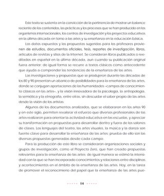 14
Este texto se sustenta en la convicción de la pertinencia de mostrar un balance
reciente de los contenidos, las prácticas y los procesos que se han producido en los
organismos internacionales, los centros de investigación y los proyectos educativos
en la última década en torno a las artes y su enseñanza en la educación básica.
Los datos expuestos y las propuestas sugeridas para los profesores provie-
nen de estudios, documentos oficiales, tesis, reportes de investigación, libros,
artículos de revistas y sitios de la Internet. Se consideran libros publicados o ree-
ditados en español en la última década, aun cuando su publicación original
fuera anterior; de igual forma se recurre a textos clásicos como antecedente
que ayuda a comprender las tendencias de la enseñanza de las artes.
Las investigaciones y propuestas que se produjeron durante las décadas de
los 80 y 90 presentan un abanico de posibilidades para la enseñanza de las artes,
donde se conjugan aportaciones de las humanidades –campos de conocimien-
to clásicos en las artes–, y la visión innovadora de la psicología, la antropología,
la semiótica y la etnografía, entre otras, sin descuidar el saber propio de las artes
desde la visión de los artistas.
Algunos de los documentos analizados, que se elaboraron en los años 90
y en este siglo, permiten revalorar el esfuerzo que diversos profesionales de las
artes realizaron para orientar la actividad educativa en las escuelas, y apreciar
su transformación en propuestas para desarrollar dentro y fuera de los salones
de clases. Los lenguajes del teatro, las artes visuales, la música y la danza son
fuente clave para desarrollar la enseñanza de las artes; prueba de ello son las
diversas propuestas generadas desde cada campo.
Para la producción de este libro se consideraron organizaciones sociales y
grupos de investigación, como el Proyecto Zero, que han creado propuestas
relevantes para la enseñanza de las artes; de igual manera se estimó la intensi-
dad con la que se han incorporado conocimientos y relaciones entre disciplinas
y acontecimientos en el ámbito de la enseñanza de las artes. Hoy, en la tarea
de promover el reconocimieno del papel que la enseñanza de las artes pue-
 