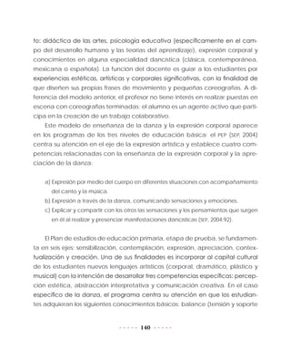 140
to: didáctica de las artes, psicología educativa (específicamente en el cam-
po del desarrollo humano y las teorías del aprendizaje), expresión corporal y
conocimientos en alguna especialidad dancística (clásica, contemporánea,
mexicana o española). La función del docente es guiar a los estudiantes por
experiencias estéticas, artísticas y corporales significativas, con la finalidad de
que diseñen sus propias frases de movimiento y pequeñas coreografías. A di-
ferencia del modelo anterior, el profesor no tiene interés en realizar puestas en
escena con coreografías terminadas; el alumno es un agente activo que parti-
cipa en la creación de un trabajo colaborativo.
Este modelo de enseñanza de la danza y la expresión corporal aparece
en los programas de los tres niveles de educación básica: el PEP (SEP, 2004)
centra su atención en el eje de la expresión artística y establece cuatro com-
petencias relacionadas con la enseñanza de la expresión corporal y la apre-
ciación de la danza:
a) Expresión por medio del cuerpo en diferentes situaciones con acompañamiento
del canto y la música.
b) Expresión a través de la danza, comunicando sensaciones y emociones.
c) Explicar y compartir con los otros las sensaciones y los pensamientos que surgen
en él al realizar y presenciar manifestaciones dancísticas (SEP, 2004:92).
El Plan de estudios de educación primaria, etapa de prueba, se fundamen-
ta en seis ejes: sensibilización, contemplación, expresión, apreciación, contex-
tualización y creación. Una de sus finalidades es incorporar al capital cultural
de los estudiantes nuevos lenguajes artísticos (corporal, dramático, plástico y
musical) con la intención de desarrollar tres competencias específicas: percep-
ción estética, abstracción interpretativa y comunicación creativa. En el caso
específico de la danza, el programa centra su atención en que los estudian-
tes adquieran los siguientes conocimientos básicos: balance (tensión y soporte
 