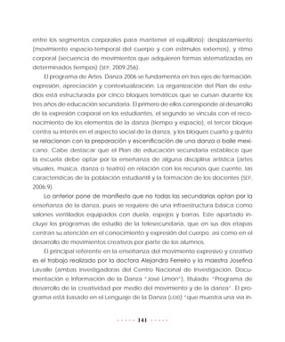 141
entre los segmentos corporales para mantener el equilibrio); desplazamiento
(movimiento espacio-temporal del cuerpo y con estímulos externos), y ritmo
corporal (secuencia de movimientos que adquieren formas sistematizadas en
determinados tiempos) (SEP, 2009:256).
El programa de Artes. Danza 2006 se fundamenta en tres ejes de formación:
expresión, apreciación y contextualización. La organización del Plan de estu-
dios está estructurada por cinco bloques temáticos que se cursan durante los
tres años de educación secundaria. El primero de ellos corresponde al desarrollo
de la expresión corporal en los estudiantes, el segundo se vincula con el reco-
nocimiento de los elementos de la danza (tiempo y espacio), el tercer bloque
centra su interés en el aspecto social de la danza, y los bloques cuarto y quinto
se relacionan con la preparación y escenificación de una danza o baile mexi-
cano. Cabe destacar que el Plan de educación secundaria establece que
la escuela debe optar por la enseñanza de alguna disciplina artística (artes
visuales, música, danza o teatro) en relación con los recursos que cuente, las
características de la población estudiantil y la formación de los docentes (SEP,
2006:9).
Lo anterior pone de manifiesto que no todas las secundarias optan por la
enseñanza de la danza, pues se requiere de una infraestructura básica como
salones ventilados equipados con duela, espejos y barras. Este apartado in-
cluye los programas de estudio de la telesecundaria, que en sus dos etapas
centran su atención en el conocimiento y expresión del cuerpo, así como en el
desarrollo de movimientos creativos por parte de los alumnos.
El principal referente en la enseñanza del movimiento expresivo y creativo
es el trabajo realizado por la doctora Alejandra Ferreiro y la maestra Josefina
Lavalle (ambas investigadoras del Centro Nacional de Investigación, Docu-
mentación e Información de la Danza “José Limón”), titulado: “Programa de
desarrollo de la creatividad por medio del movimiento y de la danza”. El pro-
grama está basado en el Lenguaje de la Danza (LOD) “que muestra una vía in-
 