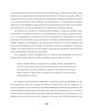142
novadora para percibir y entender los elementos que conforman la danza, por
medio de la exploración creativa del movimiento” (Ferreiro y Lavalle, 2006). El
programa se encuentra organizado en dos grandes bloques: el primero se enfo-
ca en el conocimiento del “alfabeto de movimiento”, y el segundo en apoyos
didáctico-metodológicos para profesores de preescolar, primaria y secundaria.
Este programa se ha incorporado en los planes de la telesecundaria.
Los planes de estudio de telesecundaria (primer y segundo grado) están
enfocados, en primera instancia, al conocimiento del cuerpo y, posteriormen-
te, a la expresividad y exploración de los movimientos corporales por medio
del estudio de las familias que componen el alfabeto del movimiento. Ramírez
(2008) elaboró una propuesta de educación artística en el aula regular con
base en el programa antes citado, no obstante, matizó su propuesta, ya que la
dirigió a la transformación de la imagen corporal de estudiantes preescolares
con necesidades educativas especiales.
Una segunda vía de investigaciones se enfoca en la expresión y reconoci-
miento del cuerpo. Moreno (2007) establece que la danza clásica:
Ayuda a los/as niños/as a reconocer su cuerpo, sentirlo, aceptarlo tal y
como es, para luego comunicarse mediante éste, estimulando el deseo
por expresarse. La danza clásica les ayuda a descubrir la enorme posi-
bilidad expresiva que tienen y transforma su cuerpo en un instrumento
amigo (Moreno, 2007:4).
En el plano internacional la expresión corporal ha sido desarrollada en tie-
rras argentinas, pues la escuela de Patricia Stokoe tiene ahí sus orígenes. La
revista Expresión corporal enfoca su línea editorial en mostrar los beneficios del
reconocimiento del cuerpo en los primeros años de escolarización y en ofrecer
herramientas a los docentes para que apliquen dinámicas de conciencia, sen-
sibilización y reconocimiento del cuerpo en el aula. Ros (1998) establece que
 
