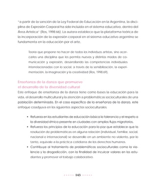 143
“a partir de la sanción de la Ley Federal de Educación en la Argentina, la disci-
plina de Expresión Corporal ha sido incluida en el sistema educativo, dentro del
Área Artística” (Ros, 1998:66). La autora establece que la plataforma teórica de
la incorporación de la expresión corporal en el sistema educativo argentino se
fundamenta en la educación por el arte,
Teoría que propone no hacer de todos los individuos artistas, sino acer-
carles una disciplina que les permita nuevos y distintos modos de co-
municación y expresión, desarrollando las competencias individuales
interrelacionadas con lo social, a través de la sensibilización, la experi-
mentación, la imaginación y la creatividad (Ros, 1998:69).
Enseñanza de la danza que promueve
el desarrollo de la diversidad cultural
Este enfoque de enseñanza de la danza tiene como bases la educación para la
vida, el desarrollo multicultural y la atención a problemáticas socioculturales de una
población determinada. En el caso específico de la enseñanza de la danza, este
enfoque coadyuva en los siguientes aspectos socioculturales:
•	 Refuerza en los estudiantes de educación básica la tolerancia y el respeto a
la diversidad étnica presente en ciudades con amplios flujos migratorios.
•	 Refuerza los principios de la educación para la paz que establece que la
resolución de problemáticas en alguna relación (individual, familiar, social,
nacional e internacional) se desarrolle en un ambiente no violento, por lo
tanto, equivale a la práctica cotidiana de los derechos humanos.
•	 Contribuye al tratamiento de problemáticas socioculturales como la vio-
lencia y la drogadicción, con la finalidad de inculcar valores en los estu-
diantes y promover el trabajo colaborativo.
 