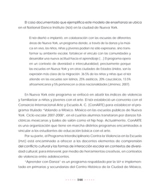 144
El caso documentado que ejemplifica este modelo de enseñanza se ubica
en el National Dance Institute (NDI) en la ciudad de Nueva York.
El NDI diseñó e implantó, en colaboración con las escuelas de diferentes
áreas de Nueva York, un programa donde, a través de la danza y la músi-
ca en vivo, los niños, niñas y jóvenes podían no sólo expresarse, sino trans-
formar su ambiente escolar, fortalecer el vínculo con las comunidades y
desarrollar una nueva actitud hacia el aprendizaje […] El programa opera
en un contexto de diversidad e interculturalidad, precisamente porque
las escuelas en Nueva York y en otras ciudades de Estados Unidos, son la
expresión más clara de la migración. 36.5% de los niños y niñas que el NDI
atiende en las escuelas son latinos, 25% asiáticos, 20% caucásicos, 13.5%
afroamericanos y 5% pertenecen a otras nacionalidades (Jiménez, 2007).
En Nueva York este programa se enfocó en abatir los índices de violencia
y familiarizar a niños y jóvenes con el arte. El NDI estableció un convenio con el
Consorcio Internacional Arte y Escuela A. C. (ConARTE) para establecer el pro-
grama titulado “Volando a México. México en las escuelas públicas de Nueva
York. Ciclo escolar 2007-2008”, en el cual los alumnos transitaron por danzas fol-
clóricas mexicanas y bailes de salón como el hip hop. Actualmente, ConARTE
es una organización que tiene en marcha distintos programas encaminados a
vincular a los estudiantes de educación básica con el arte.
Por su parte, el Programa Interdisciplinario Contra la Violencia en la Escuela
(PIVE) está encaminado a ofrecer a los docentes elementos de comprensión
del conflicto cultural y las formas de interacción escolar en contextos de diversi-
dad cultural, para intervenir, por medio de herramientas creativas, en contextos
de violencia entre adolescentes.
“Aprender con Danza” es un programa respaldado por la SEP e implemen-
tado en primarias y secundarias del Centro Histórico de la Ciudad de México,
 