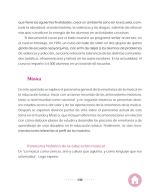 145
que tiene las siguientes finalidades: crear un ambiente sano en la escuela, com-
batir la obesidad, el sedentarismo, la violencia y las drogas, además de ofrecer
vías que canalicen la energía de los alumnos en actividades creativas.
El documental Locos por el baile muestra un programa similar al del NDI, en
el cual se introdujo, en 1994, un curso de baile de salón en dos grupos de quinto
grado de escuelas neoyorquinas, con el fin de alejar a los alumnos de problemas
de violencia y adicción, así como reforzar la tolerancia de las distintas comunida-
des (asiática, afroamericana y latina) en las aulas escolares. En la actualidad, el
curso se imparte a 6  000 alumnos en un total de 60 escuelas.
Música
En este apartado se explora el panorama general de la enseñanza de la música en
la educación básica. Inicia con un breve recorrido de los antecedentes históricos,
tanto a nivel mundial como nacional, y en segunda instancia se presentan diver-
sos estudios acerca del valor y de las aportaciones de la enseñanza de la música.
Después se exponen diversos puntos de vista sobre el panorama actual de este
tema en el mundo y México, que incluyen diferentes recomendaciones en relación
con cómo elaborar planes de estudio y desarrollar los procesos de enseñanza y de
aprendizaje de esta disciplina en la educación básica. Finalmente, se dan reco-
mendaciones referentes al perfil de los maestros.
Panorama histórico de la educación musical
En “La música como ciencia, arte y cultura que aglutina, y como lenguaje que nos
universaliza”, Lago expone:
 