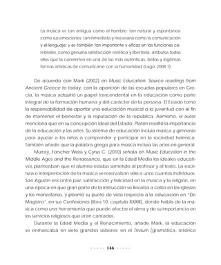 146
La música es tan antigua como el hombre; tan natural y espontánea
como sus emociones; tan inmediata y necesaria como la comunicación
y el lenguaje; y es también tan importante y eficaz en las funciones ce-
rebrales, como genuina satisfacción estética y libertaria, atributos todos
ellos que la convierten en una de las más auténticas, bellas y legítimas
formas artísticas de comunicarse con la humanidad (Lago, 2008:1).
De acuerdo con Mark (2002) en Music Education: Source readings from
Ancient Greece to today, con la aparición de las escuelas populares en Gre-
cia, la música adquirió un papel trascendental en la educación como parte
integral de la formación humana y del carácter de la persona. El Estado tomó
la responsabilidad de aportar una educación musical a la juventud con el fin
de mantener el bienestar y la reputación de la república. Asimismo, el autor
menciona que en su concepción ideal del Estado, Platón resaltó la importancia
de la educación y las artes. Su sistema de educación incluía música y gimnasia
para ayudar a los niños a comprender y participar en la sociedad helénica.
También añade que la palabra griega para música incluía las artes en general.
Murray, Forscher Weiss y Cyrus C. (2010) señala en Music Education in the
Middle Ages and the Renaissance, que en la Edad Media los ideales educati-
vos planteaban que el alumno estaba sometido al profesor y al texto. La escri-
tura e interpretación de la música se reservaban sólo a unos cuantos individuos.
San Agustín encontró paz, satisfacción y felicidad en la música y la religión, en
una época en que gran parte de la instrucción se llevaba a cabo en las iglesias
y los monasterios, y plasmó su punto de vista respecto a la educación en “De
Magistro”, en sus Confesiones (libro 10, capítulo XXXIII), donde habla de la mú-
sica como una herramienta que puede afectar el alma y de su importancia en
los servicios religiosos que eran cantados.
Durante la Edad Media y el Renacimiento, añade Mark, la educación
se enmarcaba en siete grandes saberes: en el Trivium (gramática, retórica
 