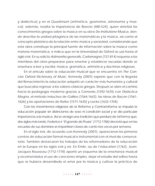 147
y dialéctica) y en el Quadrivium (aritmética, geometría, astronomía y músi-
ca); además, resalta la importancia de Boecio (480-524), quien sintetizó los
conocimientos griegos sobre la música en su obra De Institutione Musica, don-
de describe la unidad pitagórica de las matemáticas y la música, así como el
concepto platónico de la relación entre música y sociedad, considerando que
esta obra constituye la principal fuente de información sobre la música como
materia matemática, e indica que en la Universidad de Oxford se usó hasta el
siglo XVIII. En su edicto Admonitio generalis, Carlomagno (727-814) requería a los
miembros del clero prepararse para enseñar y establecer escuelas donde se
enseñara a leer y escribir, música, gramática, aritmética y doctrinas religiosas.
En el artículo sobre la educación musical que se encuentra en The Con-
cise Oxford Dictionary of Music, Kennedy (2007) expone que con la llegada
del Renacimiento la educación adquirió un carácter más humanista y cultural
que buscaba regresar a los valores clásicos griegos. Después se abre el camino
hacia la pedagogía moderna gracias a Comenio (1592-1670) con Didáctica
Magna, el método inductivo de Galileo (1564-1642), las ideas de Bacon (1561-
1626) y las aportaciones de Ratke (1571-1635) y Locke (1632-1704).
Con los movimientos religiosos de la Reforma y Contrarreforma se impulsó la
educación popular sin distinciones de sexo ni condición social y se dio particular
importancia a la música. Así se arraigó una tradición que perduró de tal forma que,
dos siglos más tarde, Federico II “El grande de Prusia” (1712-1786) decretó que en las
escuelas de sus dominios se impartirían clases de canto tres veces por semana.
En el siglo XVIII, de acuerdo con Kennedy (2007), aparecieron los primeros
centros de educación formal musical e instrumental con el nivel de conserva-
torio. También destacaron los trabajos de los reformadores de la educación
en la Europa en los siglos XVIII y XIX. En Émile, ou de l’éducation (1763), Jean-
Jacques Rousseau (1712-1778) aportó un esquema de la enseñanza musical
y recomendaba el uso de canciones simples, dejar el estudio del solfeo hasta
que se hubiera desarrollado el amor por la música y cultivar la práctica de
 