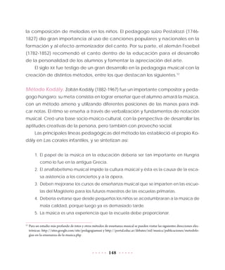 148
la composición de melodías en los niños. El pedagogo suizo Pestalozzi (1746-
1827) dio gran importancia al uso de canciones populares y nacionales en la
formación y al efecto armonizador del canto. Por su parte, el alemán Froebel
(1782-1852) recomendó el canto dentro de la educación para el desarrollo
de la personalidad de los alumnos y fomentar la apreciación del arte.
El siglo XX fue testigo de un gran desarrollo en la pedagogía musical con la
creación de distintos métodos, entre los que destacan los siguientes.12
Método Kodály. Zoltán Kodály (1882-1967) fue un importante compositor y peda-
gogo húngaro; su meta consistía en lograr enseñar que el alumno amará la música,
con un método ameno y utilizando diferentes posiciones de las manos para indi-
car notas. El ritmo se enseña a través de verbalización y fundamentos de notación
musical. Creó una base socio-músico-cultural, con la perspectiva de desarrollar las
aptitudes creativas de la persona, pero también con provecho social.
Las principales líneas pedagógicas del método las estableció el propio Ko-
dály en Las corales infantiles, y se sintetizan así:
1.	El papel de la música en la educación debería ser tan importante en Hungría
como lo fue en la antigua Grecia.
2.	El analfabetismo musical impide la cultura músical y ésta es la causa de la esca-
sa asistencia a los conciertos y a la ópera.
3.	 Deben mejorarse los cursos de enseñanza musical que se imparten en las escue-
las del Magisterio para los futuros maestros de las escuelas primarias.
4.	 Debería evitarse que desde pequeños los niños se acostumbraran a la música de
mala calidad, porque luego ya es demasiado tarde.
5.	La música es una experiencia que la escuela debe proporcionar.
12
	Para un estudio más profundo de éstos y otros métodos de enseñanza musical se pueden visitar las siguientes direcciones elec-
trónicas: http://sites.google.com/site/pedagogiamusi y http://portal.educ.ar/debates/eid/musica/publicaciones/metodolo-
gias-en-la-ensenanza-de-la-musica.php
 