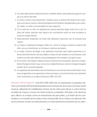 149
6.	 El canto diario junto al ejercicio físico, también diario, desarrolla por igual el cuer-
po y la mente del niño.
7.	El canto coral es muy importante: el placer que se deriva del esfuerzo de conse-
guir una buena música colectiva proporciona hombres disciplinados y de carác-
ter noble; su valor es incalculable en este aspecto.
8.	En la vida de un niño, la experiencia musical decisiva llega entre los 6 y los 16
años de edad; durante esta época de crecimiento suele ser más receptivo y
muestra mayor talento.
9.	Musicalmente hablando, los niños sólo deberían educarse con el material más
valioso.
10.	La música tradicional húngara debe ser como la lengua materna musical del
niño: una vez dominada, se introduce material extranjero.
11.	La mejor manera de llegar a las aptitudes musicales que todos poseemos es a
través del instrumento más accesible a cada uno de nosotros: la voz humana. Este
camino no sólo está abierto a los privilegiados sino también a la gran masa.
12.	En el canto coral deben utilizarse obras maestras de otros países, pero los compo-
sitores húngaros tienen que crear una amplia literatura coral en lengua húngara
a partir de la canción popular.
13.	La organización sistemática de la enseñanza es una de las tareas del Estado; el di-
nero así gastado se recuperará en años sucesivos, con el incremento de asistentes
a los conciertos y a la ópera (Pascual, 2005:124-125).
Método Orff-Schulwerk. Carl Orff (1895-1892) fue un importante compositor ale-
mán y el método Orff-Schulwerk propicia una manera de acercarse a la educación
musical, utilizando las habilidades innatas de los niños para llevar a cabo formas
sencillas de música a través de ritmos básicos y melodías. Orff pide a los alumnos
que utilicen su cuerpo como un instrumento de percusión, y el orden de los con-
tenidos en el estudio de la música imita el desarrollo de la música occidental. Este
acercamiento motiva la improvisación y el descubrimiento personal de los alum-
 